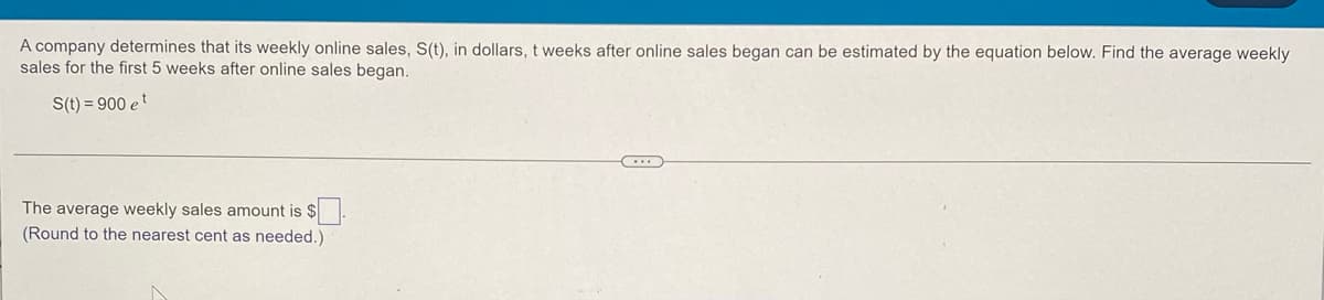 A company determines that its weekly online sales, S(t), in dollars, t weeks after online sales began can be estimated by the equation below. Find the average weekly
sales for the first 5 weeks after online sales began.
S(t) = 900 et
The average weekly sales amount is $
(Round to the nearest cent as needed.)
