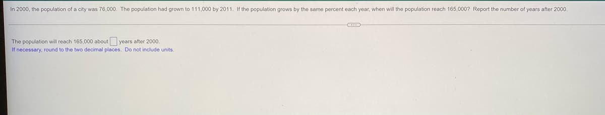 In 2000, the population of a city was 76,000. The population had grown to 111,000 by 2011. If the population grows by the same percent each year, when will the population reach 165,000? Report the number of years after 2000.
The population will reach 165,000 about years after 2000.
If necessary, round to the two decimal places. Do not include units.