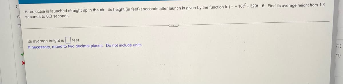 A projectile is launched straight up in the air. Its height (in feet) t seconds after launch is given by the function f(t) = - 16t + 329t + 6. Find its average height from 1.8
seconds to 8.3 seconds.
TI
feet.
Its average height is
If necessary, round to two decimal places. Do not include units.
/1)
/1)
