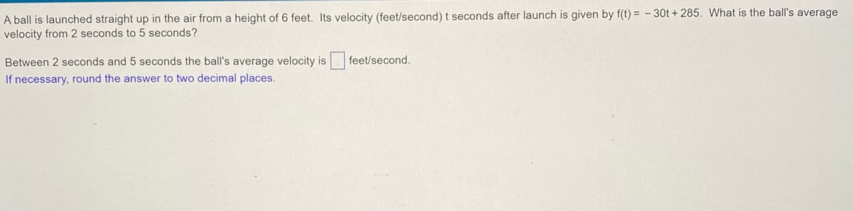 A ball is launched straight up in the air from a height of 6 feet. Its velocity (feet/second) t seconds after launch is given by f(t) = - 30t + 285. What is the ball's average
velocity from 2 seconds to 5 seconds?
Between 2 seconds and 5 seconds the ball's average velocity is feet/second.
If necessary, round the answer to two decimal places.
