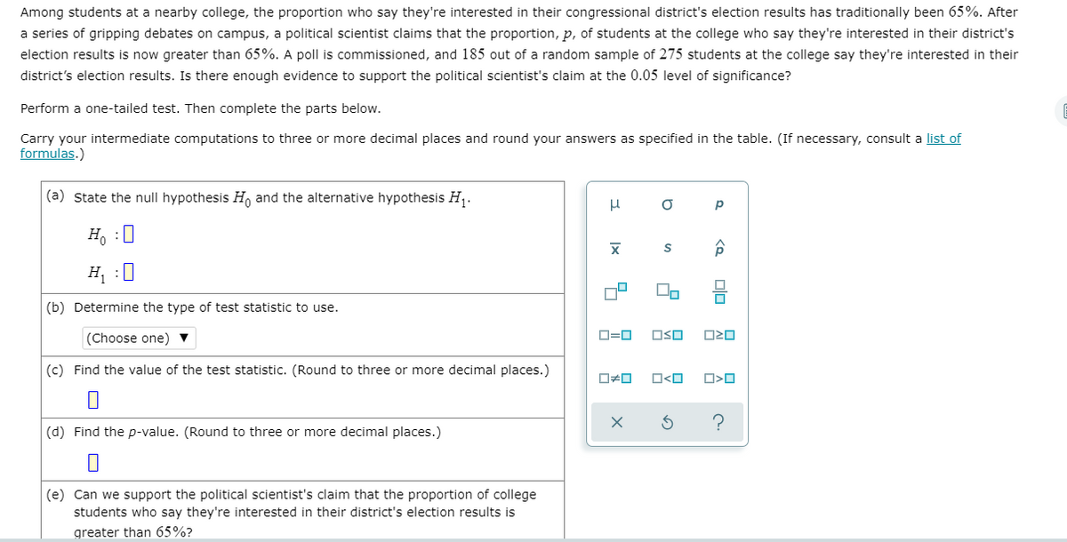 Among students at a nearby college, the proportion who say they're interested in their congressional district's election results has traditionally been 65%. After
a series of gripping debates on campus, a political scientist claims that the proportion, p, of students at the college who say they're interested in their district's
election results is now greater than 65%. A poll is commissioned, and 185 out of a random sample of 275 students at the college say they're interested in their
district's election results. Is there enough evidence to support the political scientist's claim at the 0.05 level of significance?
Perform a one-tailed test. Then complete the parts below.
Carry your intermediate computations to three or more decimal places and round your answers as specified in the table. (If necessary, consult a list of
formulas.)
(a) State the null hypothesis H, and the alternative hypothesis H1.
p
H, :0
H :0
(b) Determine the type of test statistic to use.
(Choose one) ▼
O=0
OSO
(c) Find the value of the test statistic. (Round to three or more decimal places.)
O<O
?
(d) Find the p-value. (Round to three or more decimal places.)
(e) Can we support the political scientist's claim that the proportion of college
students who say they're interested in their district's election results is
greater than 65%?
olo
Ix
