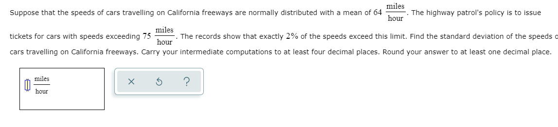 miles
Suppose that the speeds of cars travelling on California freeways are normally distributed with a mean of 64
The highway patrol's policy is to issue
hour
miles
tickets for cars with speeds exceeding 75
The records show that exactly 2% of the speeds exceed this limit. Find the standard deviation of the speeds o
hour
cars travelling on California freeways. Carry your intermediate computations to at least four decimal places. Round your answer to at least one decimal place.
miles
hour
