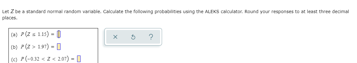 Let Z be a standard normal random variable. Calculate the following probabilities using the ALEKS calculator. Round your responses to at least three decimal
places.
(a) P(Z < 1.15) = |
(b) P(Z > 1.97) = 0
|(c) P(-0.32 < Z < 2.07) = []

