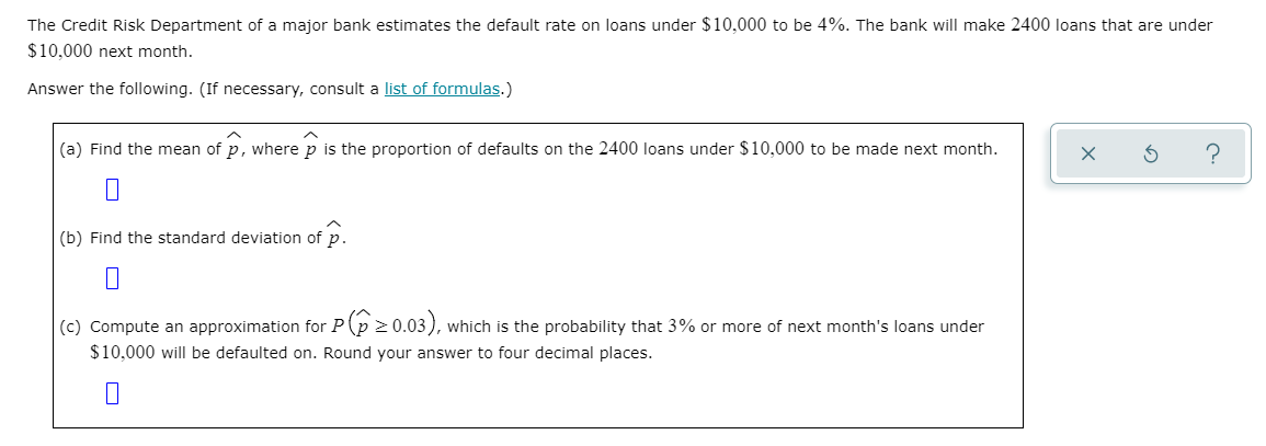 The Credit Risk Department of a major bank estimates the default rate on loans under $10,000 to be 4%. The bank will make 2400 loans that are under
$10,000 next month.
Answer the following. (If necessary, consult a list of formulas.)
(a) Find the mean of p, where p is the proportion of defaults on the 2400 loans under $10,000 to be made next month.
(b) Find the standard deviation of p.
(c) Compute an approximation for P(p 2 0.03), which is the probability that 3% or more of next month's loans under
$10,000 will be defaulted on. Round your answer to four decimal places.
