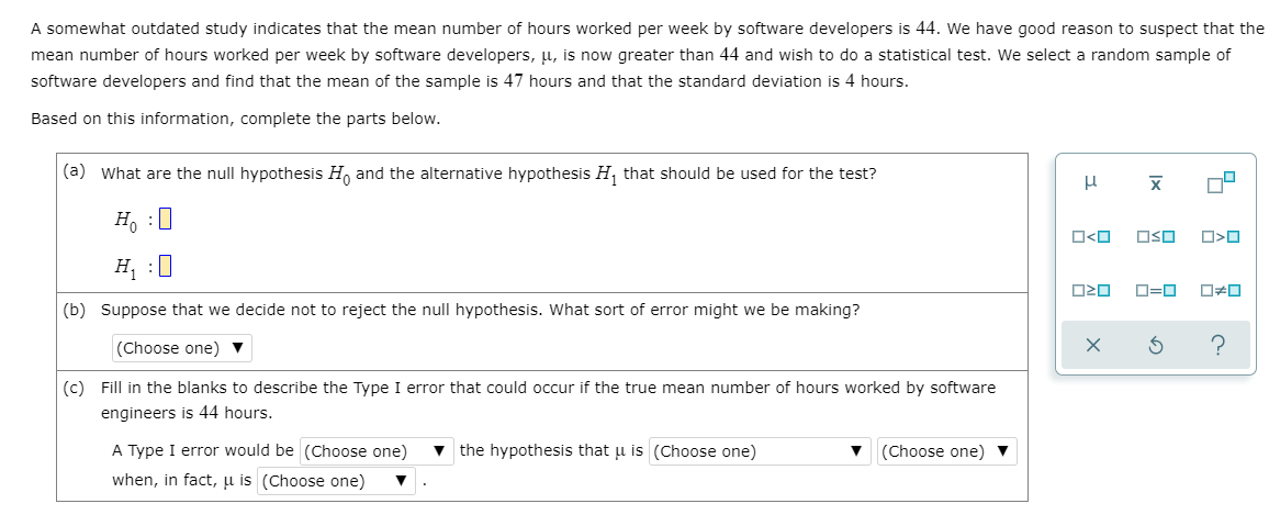 A somewhat outdated study indicates that the mean number of hours worked per week by software developers is 44. We have good reason to suspect that the
mean number of hours worked per week by software developers, u, is now greater than 44 and wish to do a statistical test. We select a random sample of
software developers and find that the mean of the sample is 47 hours and that the standard deviation is 4 hours.
Based on this information, complete the parts below.
(a) What are the null hypothesis H, and the alternative hypothesis H, that should be used for the test?
H, :0
O<O
OSO
H, :0
(b) Suppose that we decide not to reject the null hypothesis. What sort of error might we be making?
(Choose one)
(c) Fill in the blanks to describe the Type I error that could occur if the true mean number of hours worked by software
engineers is 44 hours.
A Type I error would be (Choose one)
v the hypothesis that u is (Choose one)
(Choose one) ▼
when, in fact, µ is (Choose one)
Ix
