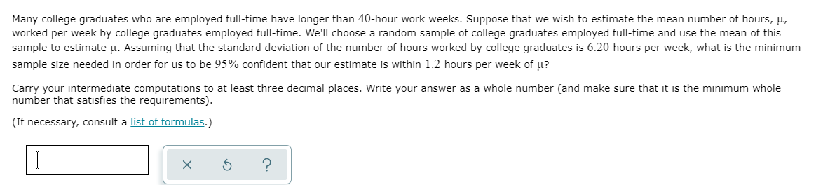 Many college graduates who are employed full-time have longer than 40-hour work weeks. Suppose that we wish to estimate the mean number of hours, u,
worked per week by college graduates employed full-time. We'll choose a random sample of college graduates employed full-time and use the mean of this
sample to estimate u. Assuming that the standard deviation of the number of hours worked by college graduates is 6.20 hours per week, what is the minimum
sample size needed in order for us to be 95% confident that our estimate is within 1.2 hours per week of u?
Carry your intermediate computations to at least three decimal places. Write your answer as a whole number (and make sure that it is the minimum whole
number that satisfies the requirements).
(If necessary, consult a list of formulas.)
