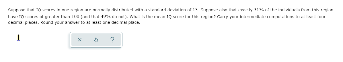 Suppose that IQ scores in one region are normally distributed with a standard deviation of 13. Suppose also that exactly 51% of the individuals from this region
have IQ scores of greater than 100 (and that 49% do not). What is the mean IQ score for this region? Carry your intermediate computations to at least four
decimal places. Round your answer to at least one decimal place.
?
