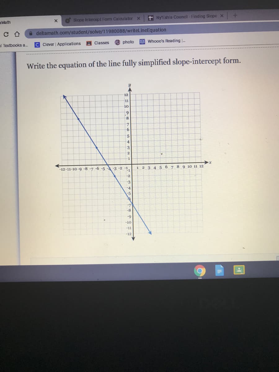 + Ny'Eshia Council -Finding Slope x
aMath
O Slope Intercept Form Calculator x
A deltamath.com/student/solve/11980088/writelineEquation
photo
00 Whooo's Reading .
al Textbooks a.
Clever | Applications
A Classes
Write the equation of the line fully simplified slope-intercept form.
12
11
10
8
5
4
3
-1
2 3 4
5 6 7
8 9 10 11 12
1
-12-11-10-9 -8 -7 -6 -5 -4 -3 -2 -1.
-2
-3
-9
-10
-11
-12
