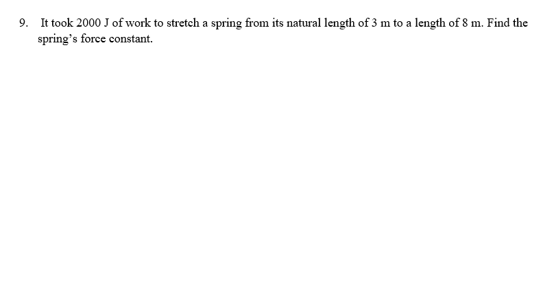 9. It took 2000 J of work to stretch a spring from its natural length of 3 m to a length of 8 m. Find the
spring's force constant.
