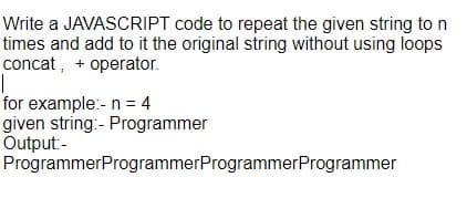 Write a JAVASCRIPT code to repeat the given string to n
times and add to it the original string without using loops
concat, + operator.
for example:- n = 4
given string:- Programmer
Output:-
ProgrammerProgrammerProgrammerProgrammer
