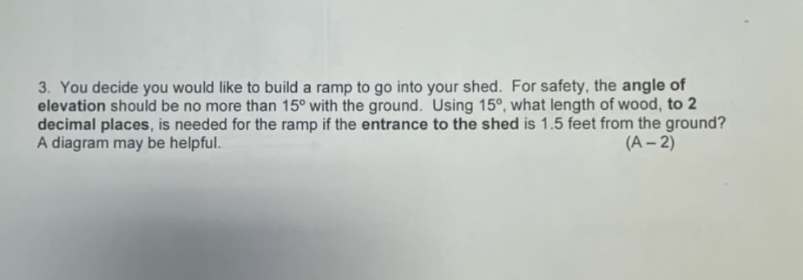 3. You decide you would like to build a ramp to go into your shed. For safety, the angle of
elevation should be no more than 15° with the ground. Using 15°, what length of wood, to 2
decimal places, is needed for the ramp if the entrance to the shed is 1.5 feet from the ground?
A diagram may be helpful.
(A-2)