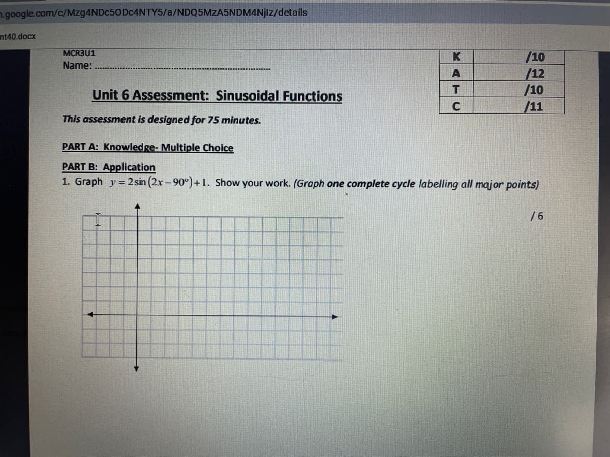 ngoogle.com/c/Mzg4NDc50Dc4NTY5/a/NDQ5MZA5NDM4NJIZ/details
nt40.docx
MCR3U1
/10
/12
/10
/11
Name:
A
Unit 6 Assessment: Sinusoidal Functions
This assessment is designed for 75 minutes.
PART A: Knowledge- Multiple Choice
PART B: Application
1. Graph y = 2 sin (2x -90°)+ 1. Show your work. (Graph one complete cycle labelling all major points)
/6
