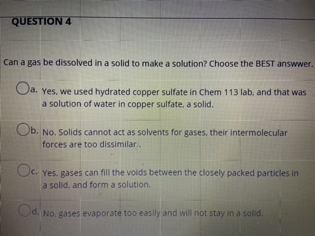 Can a gas be dissolved in a solid to make a solution? Choose the BEST answwer.
a. Yes, we used hydrated copper sulfate in Chem 113 lab, and that was
a solution of water in copper sulfate, a solid.
Ob. No. Solids cannot act as solvents for gases, their intermolecular
forces are too dissimilari.
Oc.
Oc. Yes, gases can fill the voids between the closely packed particles in
a solid, and form a solution.
Od. No, gases evaporate too easily and will not stay in a solid.
