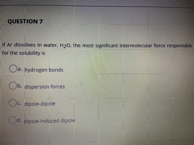 If Ar dissolves in water, H20, the most significant intermolecular force responsible
for the solubility is
Oa. hydrogen bonds
Ob. dispersion forces
Oc. dipole-dipole
Od. dipole-induced dipole
