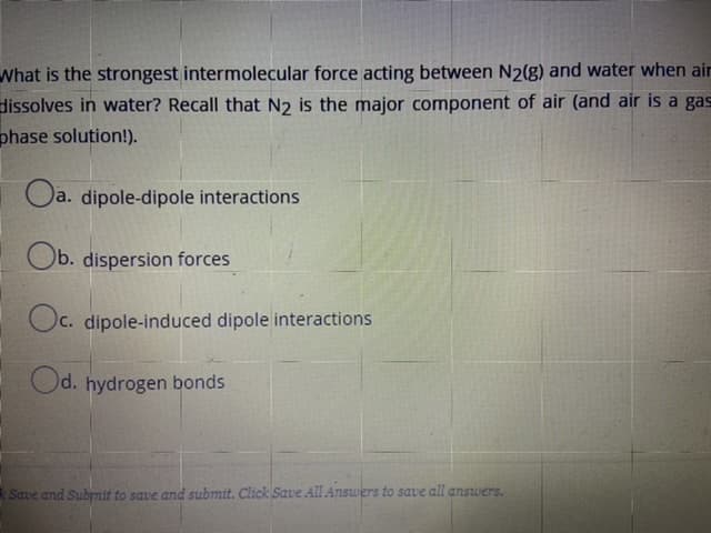 What is the strongest intermolecular force acting between N2(g) and water when ain
dissolves in water? Recall that N2 is the major component of air (and air is a gas
phase solution!).
Oa. dipole-dipole interactions
Ob. dispersion forces
Oc. dipole-induced dipole interactions
Od. hydrogen bonds
