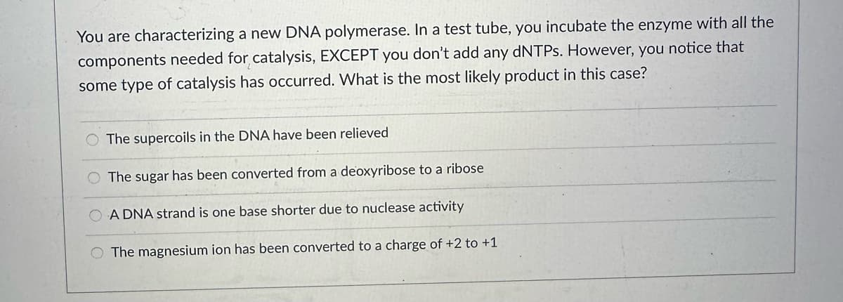 You are characterizing a new DNA polymerase. In a test tube, you incubate the enzyme with all the
components needed for catalysis, EXCEPT you don't add any dNTPs. However, you notice that
some type of catalysis has occurred. What is the most likely product in this case?
O The supercoils in the DNA have been relieved
O The sugar has been converted from a deoxyribose to a ribose
A DNA strand is one base shorter due to nuclease activity
The magnesium ion has been converted to a charge of +2 to +1