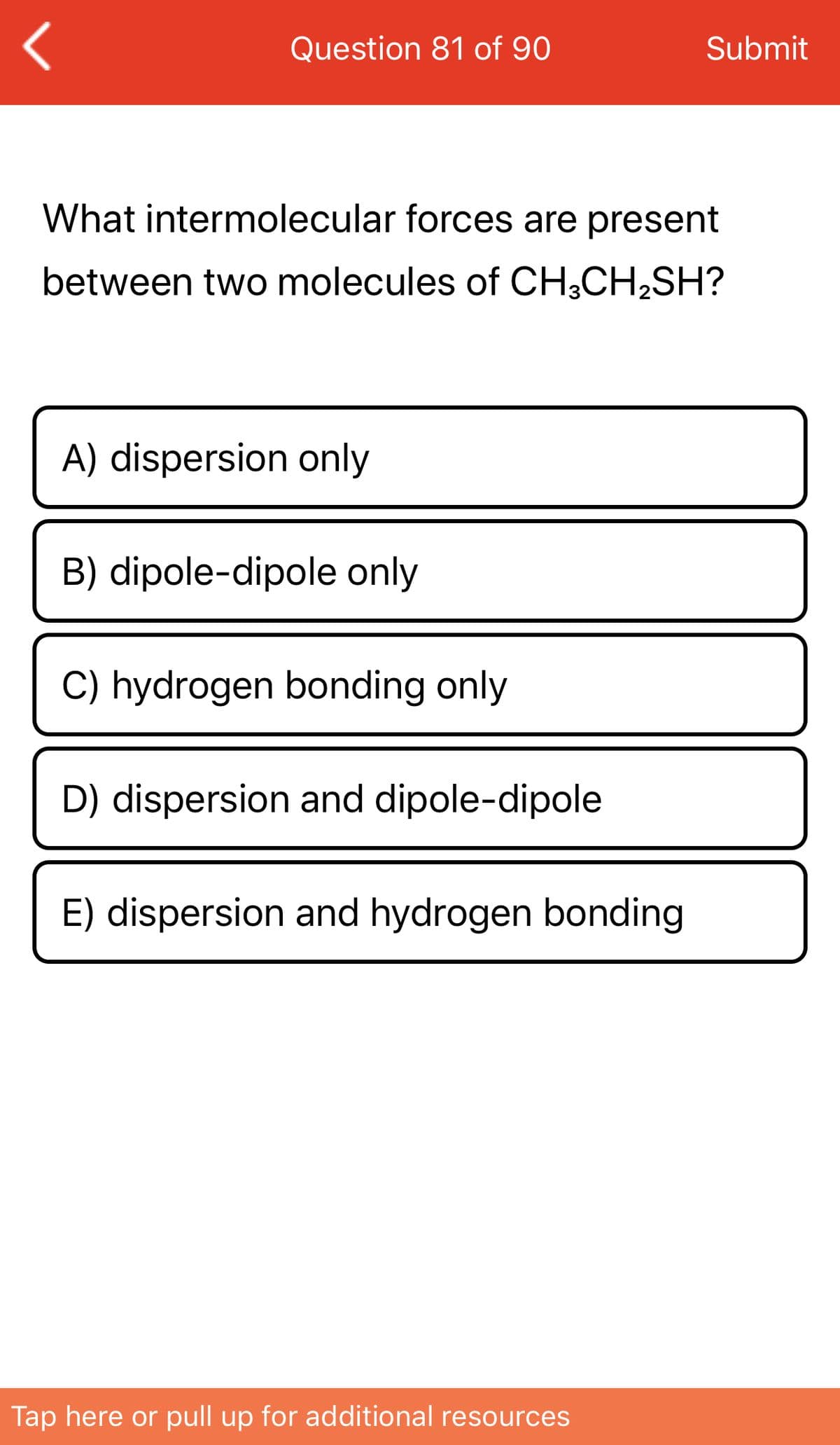Question 81 of 90
Submit
What intermolecular forces are present
between two molecules of CH;CH,SH?
A) dispersion only
B) dipole-dipole only
C) hydrogen bonding only
D) dispersion and dipole-dipole
E) dispersion and hydrogen bonding
Tap here or pull up for additional resources
