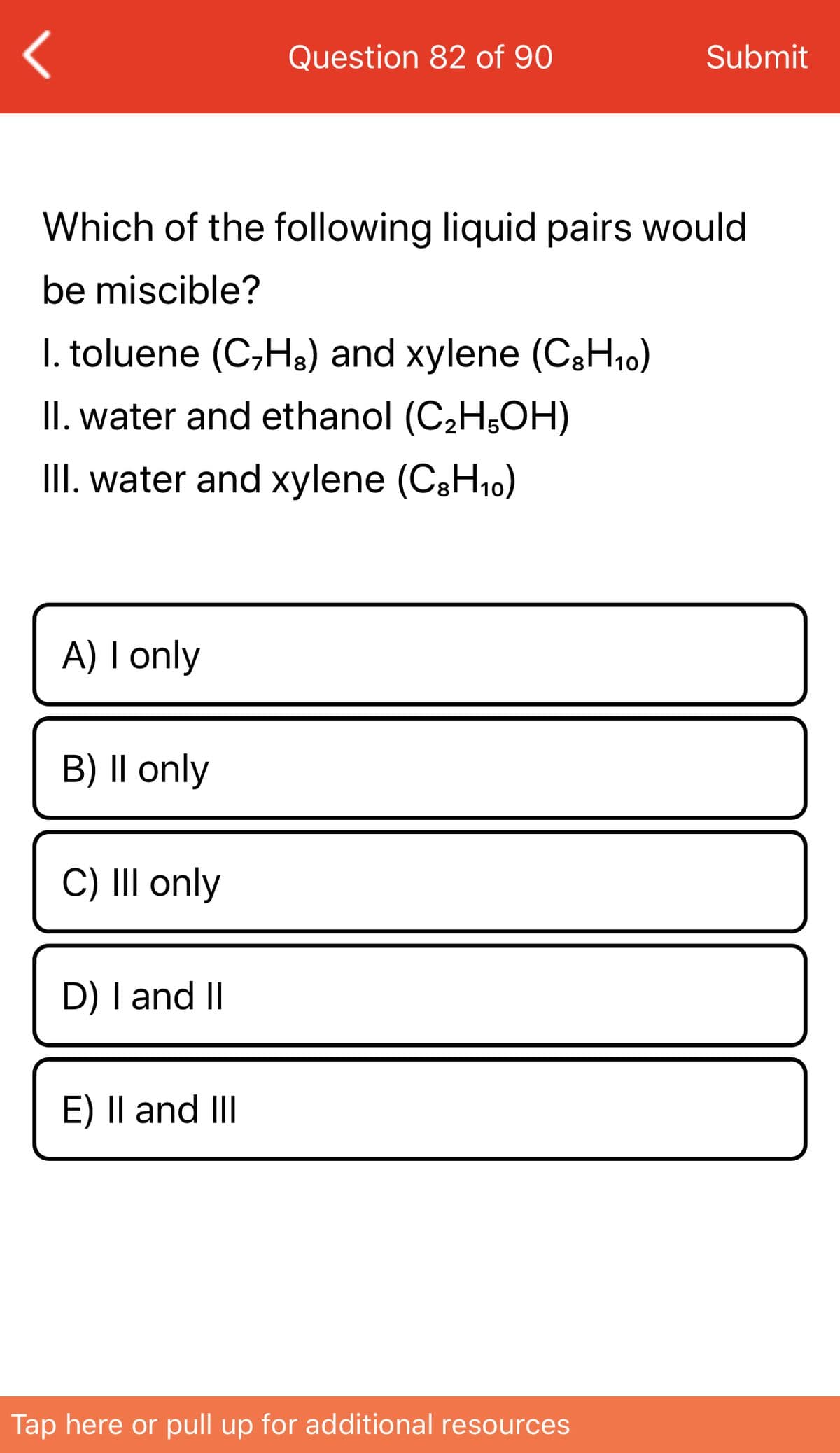 Question 82 of 90
Submit
Which of the following liquid pairs would
be miscible?
I. toluene (C,H3) and xylene (CgH10)
II. water and ethanol (C2H;OH)
III. water and xylene (C3H10)
A) I only
B) |l only
C) III only
D) I and II
E) Il and III
Tap here or pull up for additional resources
