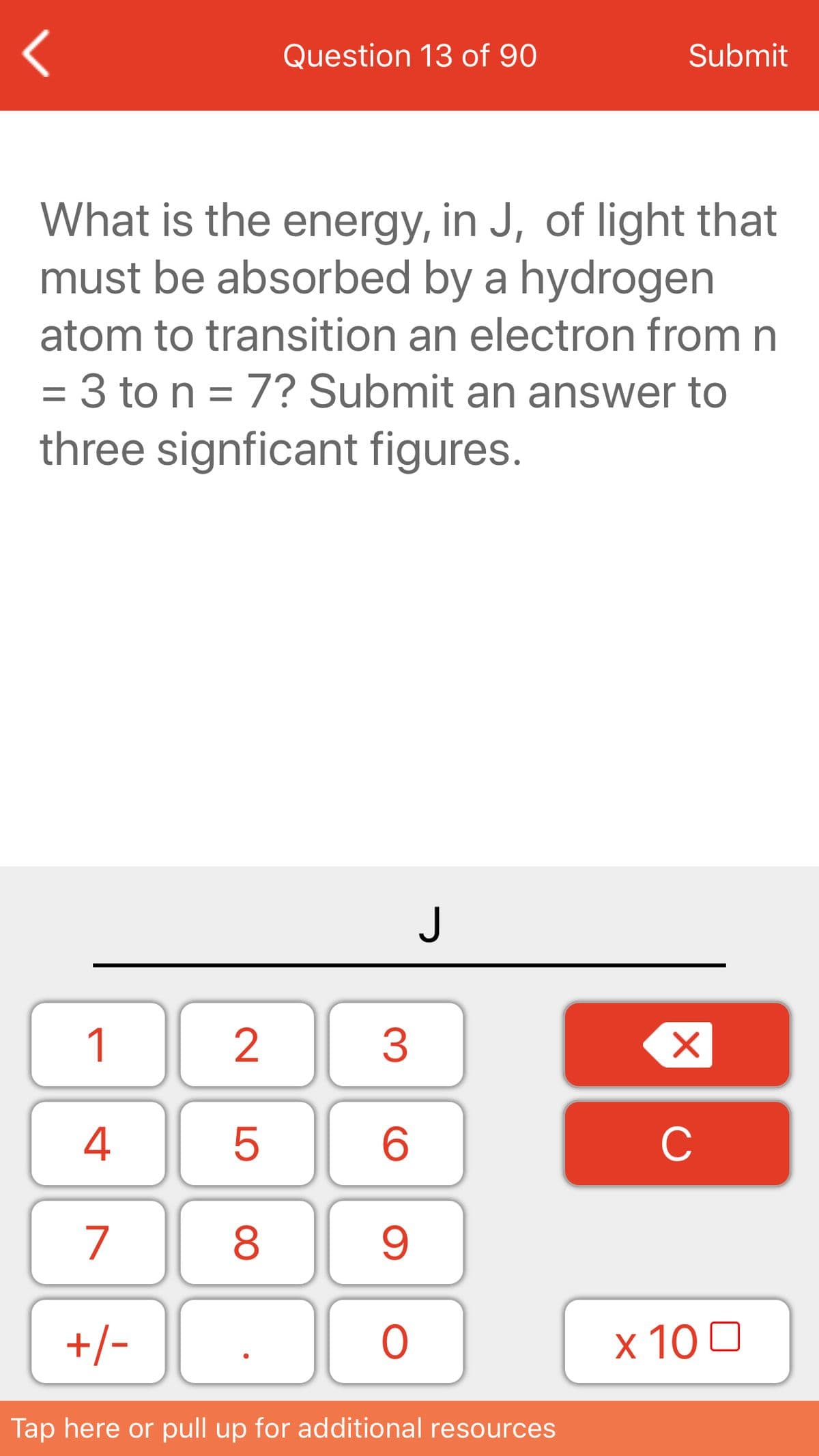 Question 13 of 90
Submit
What is the energy, in J, of light that
must be absorbed by a hydrogen
atom to transition an electron from n
= 3 to n = 7? Submit an answer to
three signficant figures.
J
1
3
4
C
7
8
+/-
x 10 0
Tap here or pull up for additional resources
LO
