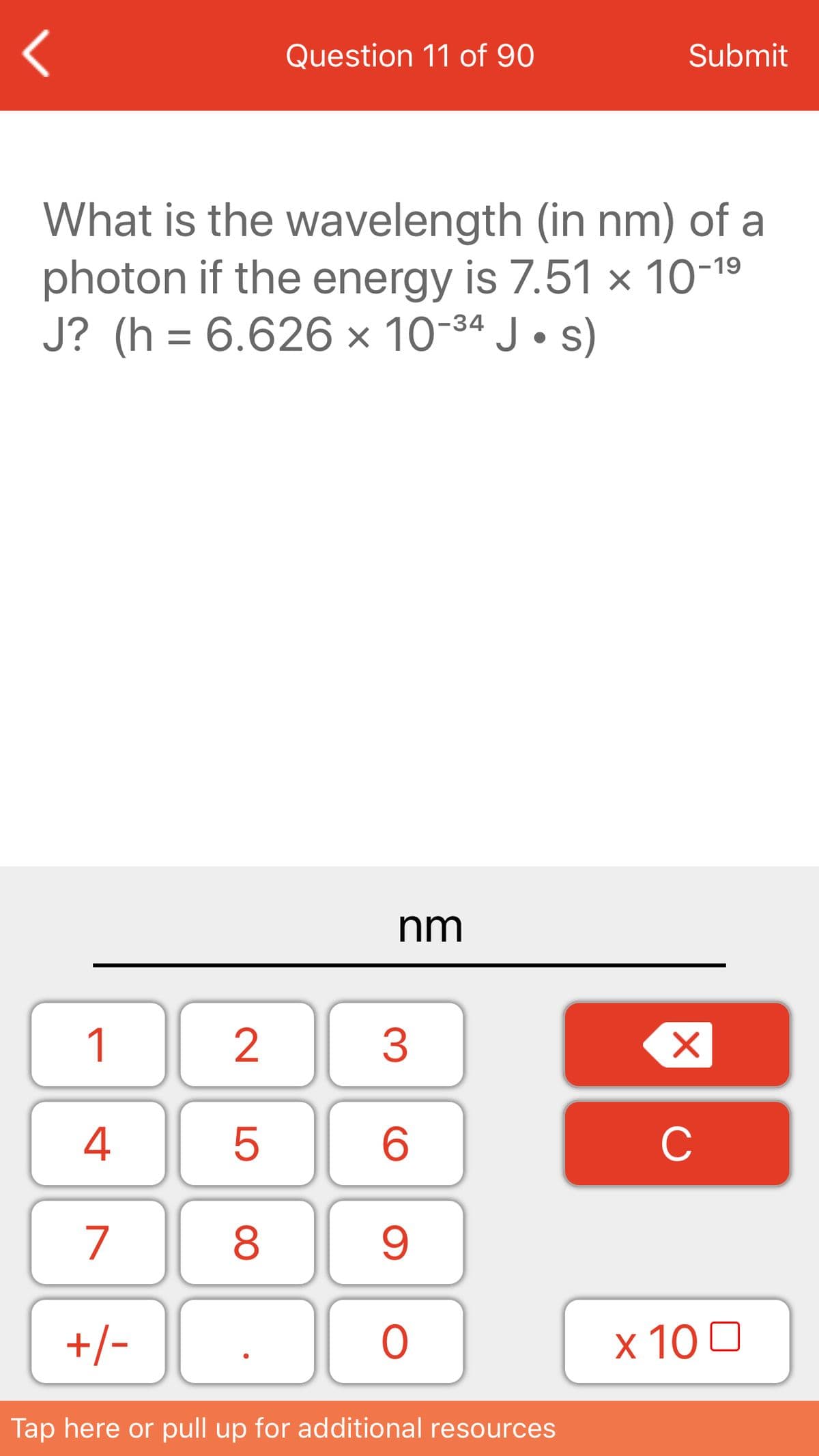 Question 11 of 90
Submit
What is the wavelength (in nm) of a
photon if the energy is 7.51 × 10-19
J? (h = 6.626 × 10-34 J • s)
nm
1
3
4
C
7
8
+/-
x 10 0
Tap here or pull up for additional resources
LO
