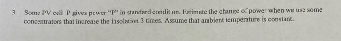 3. Some PV cell P gives power "P" in standard condition. Estimate the change of power when we use some
concentrators that increase the insolation 3 times. Assume that ambient temperature is constant.