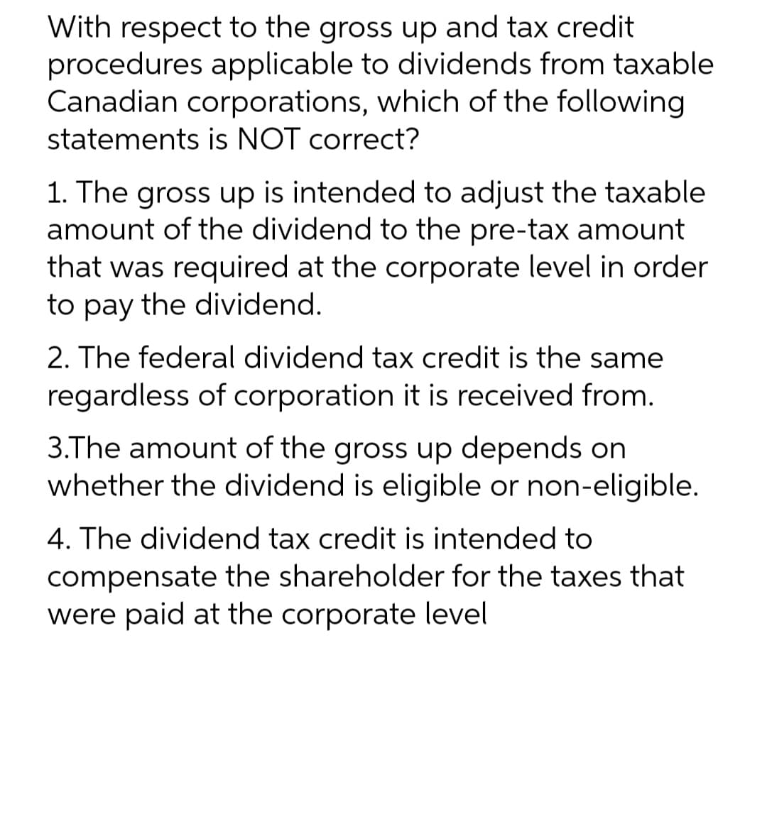 With respect to the gross up and tax credit
procedures applicable to dividends from taxable
Canadian corporations, which of the following
statements is NOT correct?
1. The gross up is intended to adjust the taxable
amount of the dividend to the pre-tax amount
that was required at the corporate level in order
to pay the dividend.
2. The federal dividend tax credit is the same
regardless of corporation it is received from.
3.The amount of the gross up depends on
whether the dividend is eligible or non-eligible.
4. The dividend tax credit is intended to
compensate the shareholder for the taxes that
were paid at the corporate level