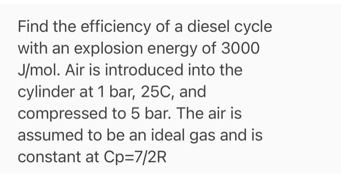 Find the efficiency of a diesel cycle
with an explosion energy of 3000
J/mol. Air is introduced into the
cylinder at 1 bar, 25C, and
compressed to 5 bar. The air is
assumed to be an ideal gas and is
constant at Cp=7/2R