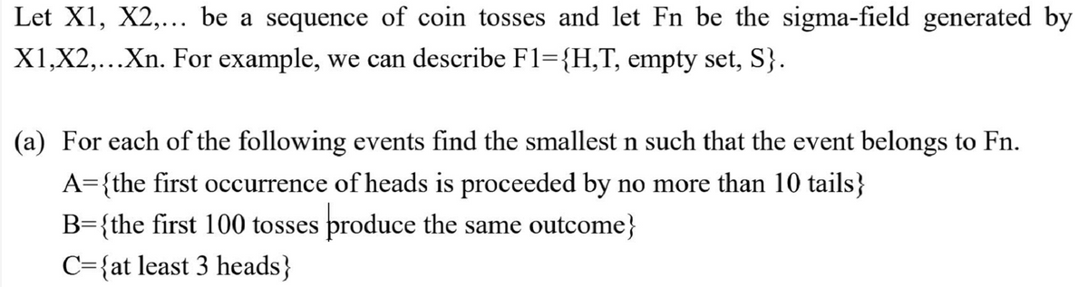 Let X1, X2,... be a sequence of coin tosses and let Fn be the sigma-field generated by
X1,X2,...Xn. For example, we can describe F1={H,T, empty set, S}.
(a) For each of the following events find the smallest n such that the event belongs to Fn.
A={the first occurrence of heads is proceeded by no more than 10 tails}
B={the first 100 tosses produce the same outcome}
C={at least 3 heads}
