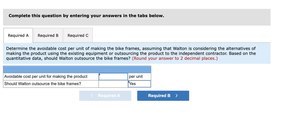 Complete this question by entering your answers in the tabs below.
Required A
Required B
Required C
Determine the avoidable cost per unit of making the bike frames, assuming that Walton is considering the alternatives of
making the product using the existing equipment or outsourcing the product to the independent contractor. Based on the
quantitative data, should Walton outsource the bike frames? (Round your answer to 2 decimal places.)
Avoidable cost per unit for making the product
per unit
Should Walton outsource the bike frames?
Yes
< Required A
Required B >
