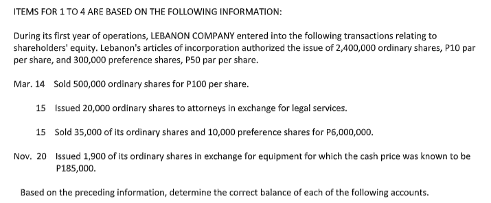 ITEMS FOR 1 TO 4 ARE BASED ON THE FOLLOWING INFORMATION:
During its first year of operations, LEBANON COMPANY entered into the following transactions relating to
shareholders' equity. Lebanon's articles of incorporation authorized the issue of 2,400,000 ordinary shares, P10 par
per share, and 300,000 preference shares, P50 par per share.
Mar. 14 Sold 500,000 ordinary shares for P100 per share.
15 Issued 20,000 ordinary shares to attorneys in exchange for legal services.
15 Sold 35,000 of its ordinary shares and 10,000 preference shares for P6,000,000.
Nov. 20 Issued 1,900 of its ordinary shares in exchange for equipment for which the cash price was known to be
P185,000.
Based on the preceding information, determine the correct balance of each of the following accounts.
