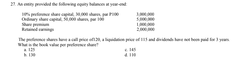 27. An entity provided the following equity balances at year-end:
10% preference share capital, 30,000 shares, par P100
Ordinary share capital, 50,000 shares, par 100
Share premium
Retained earnings
3,000,000
5,000,000
1,000,000
2,000,000
The preference shares have a call price of120, a liquidation price of 115 and dividends have not been paid for 3 years.
What is the book value per preference share?
a. 125
b. 130
с. 145
d. 110
