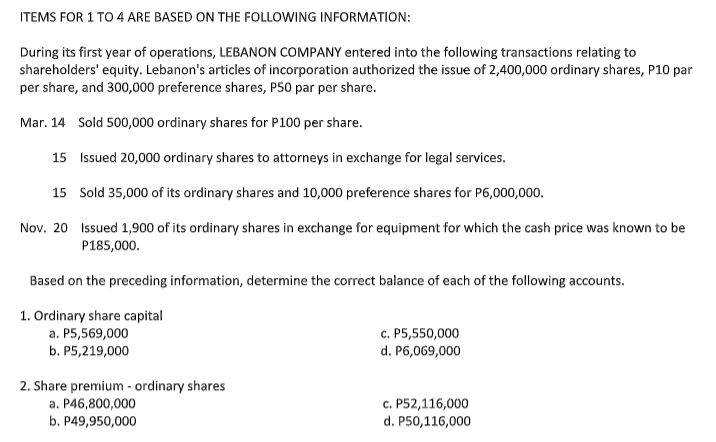 ITEMS FOR 1 TO 4 ARE BASED ON THE FOLLOWING INFORMATION:
During its first year of operations, LEBANON COMPANY entered into the following transactions relating to
shareholders' equity. Lebanon's articles of incorporation authorized the issue of 2,400,000 ordinary shares, P10 par
per share, and 300,000 preference shares, P50 par per share.
Mar. 14 Sold 500,000 ordinary shares for P100 per share.
15 Issued 20,000 ordinary shares to attorneys in exchange for legal services.
15 Sold 35,000 of its ordinary shares and 10,000 preference shares for P6,000,000.
Nov. 20 Issued 1,900 of its ordinary shares in exchange for equipment for which the cash price was known to be
P185,000.
Based on the preceding information, determine the correct balance of each of the following accounts.
1. Ordinary share capital
a. P5,569,000
b. Р5,219,000
c. P5,550,000
d. P6,069,000
2. Share premium - ordinary shares
a. P46,800,000
b. P49,950,000
с. Р52,116,000
d. P50,116,000
