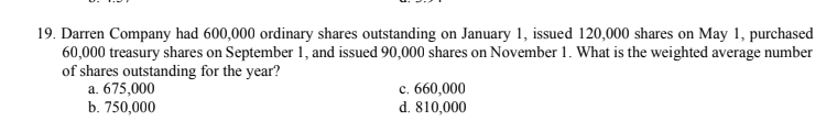 19. Darren Company had 600,000 ordinary shares outstanding on January 1, issued 120,000 shares on May 1, purchased
60,000 treasury shares on September 1, and issued 90,000 shares on November 1. What is the weighted average number
of shares outstanding for the year?
a. 675,000
b. 750,000
c. 660,000
d. 810,000
