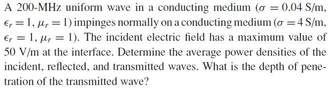 A 200-MHz uniform wave in a conducting medium (o = 0.04 S/m,
Er = 1, µr = 1) impinges normally on a conducting medium (o = 4 S/m,
E, = 1, µr = 1). The incident electric field has a maximum value of
50 V/m at the interface. Determine the average power densities of the
incident, reflected, and transmitted waves. What is the depth of pene-
tration of the transmitted wave?
