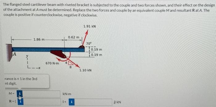 The
flanged steel cantilever beam with riveted bracket is subjected to the couple and two forces shown, and their effect on the design
of the attachment at A must be determined. Replace the two forces and couple by an equivalent couple M and resultant Rat A. The
couple is positive if counterclockwise, negative if clockwise.
1.91 KN
0.62 m
1.86 m.
70°
A
1
L-.
8
rance is ± 1 in the 3rd
nt digit.
M-
kN-m
R=(
i+
670 N-m
0.19 m
0.19 m
1.10 KN
j) kN