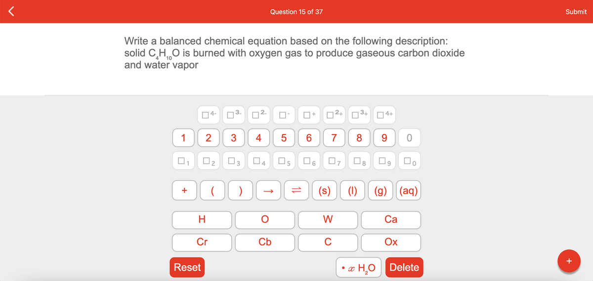 Question 15 of 37
Submit
Write a balanced chemical equation based on the following description:
solid C,H O is burned with oxygen gas to produce gaseous carbon dioxide
and water vapor
10
4-
O3-
D2+
O3+
04+
1
3
4
7
8
9.
O3
O8
Do
(s)
(1)
(g) (aq)
+
W
Са
Cr
Cb
C
Ox
+
Reset
• x H¸O
Delete
2.
2.
