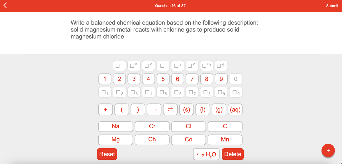 Question 16 of 37
Submit
Write a balanced chemical equation based on the following description:
solid magnesium metal reacts with chlorine gas to produce solid
magnesium chloride
4-
D2+
3+
O 4+
1
2
4
7
8.
O5
(s)
(1)
(g) (aq)
+
Na
Cr
CI
C
Mg
Ch
Co
Mn
+
Reset
• æ H¸O
Delete
2
CO
↑
2.
3.
3
