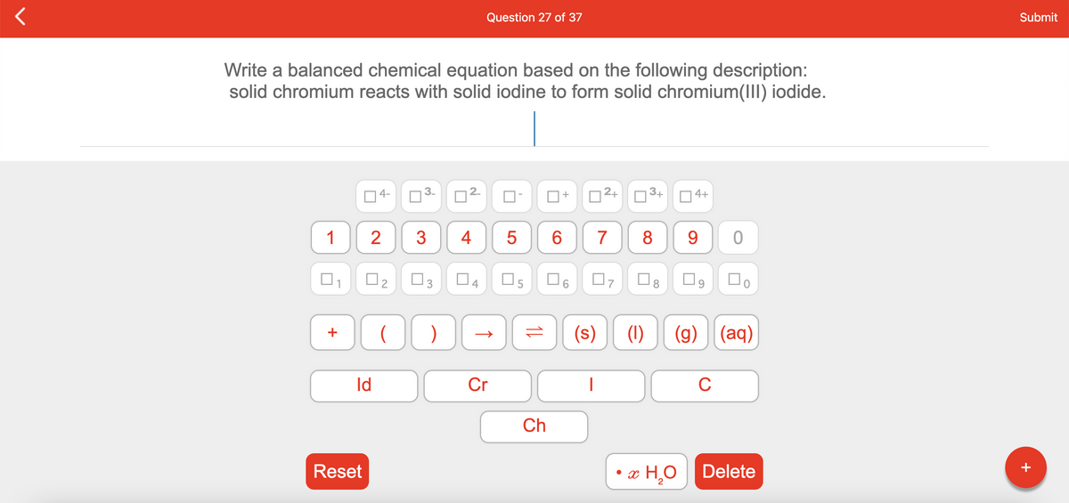 Question 27 of 37
Submit
Write a balanced chemical equation based on the following description:
solid chromium reacts with solid iodine to form solid chromium(III) iodide.
4-
2+
3+
4+
1
3
4
5
6.
7
8
9.
O4
O5
O6
(s)
(1)
(g) (aq)
+
Id
Cr
|
C
Ch
Reset
• x H,0
Delete
2.
2.
3.
