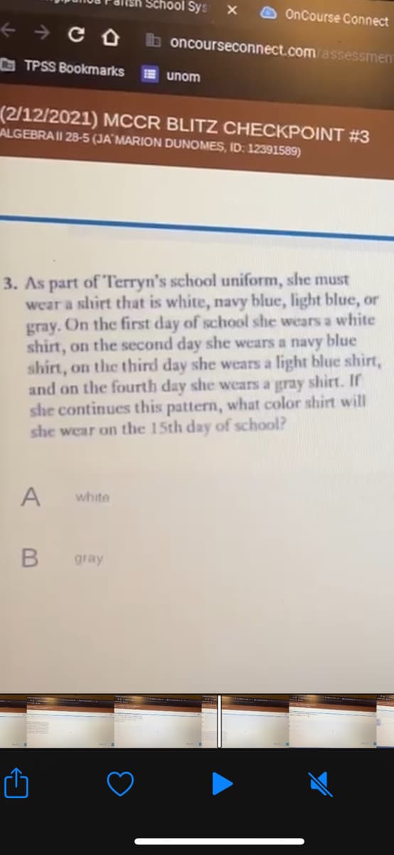 Chool Sys
OnCourse Connect
oncourseconnect.com/assessment
TPSS Bookmarks
E unom
(2/12/2021) MCCR BLITZ CHECKPOINT #3
ALGEBRAII 28-5 (JA¨MARION DUNOMES, ID: 12391589)
3. As part of Terryn's school uniform, she must
wear a slhirt that is white, navy blue, light blue, or
gray. On the first day of school she wears a white
shirt, on the second day she wears a navy blue
shirt, on the third day she wears a light blue shirt,
and on the fourth day she wears a gray shirt. If
she continues this pattern, what color shirt will
she wear on the 15th day of school?
A
white
gray
