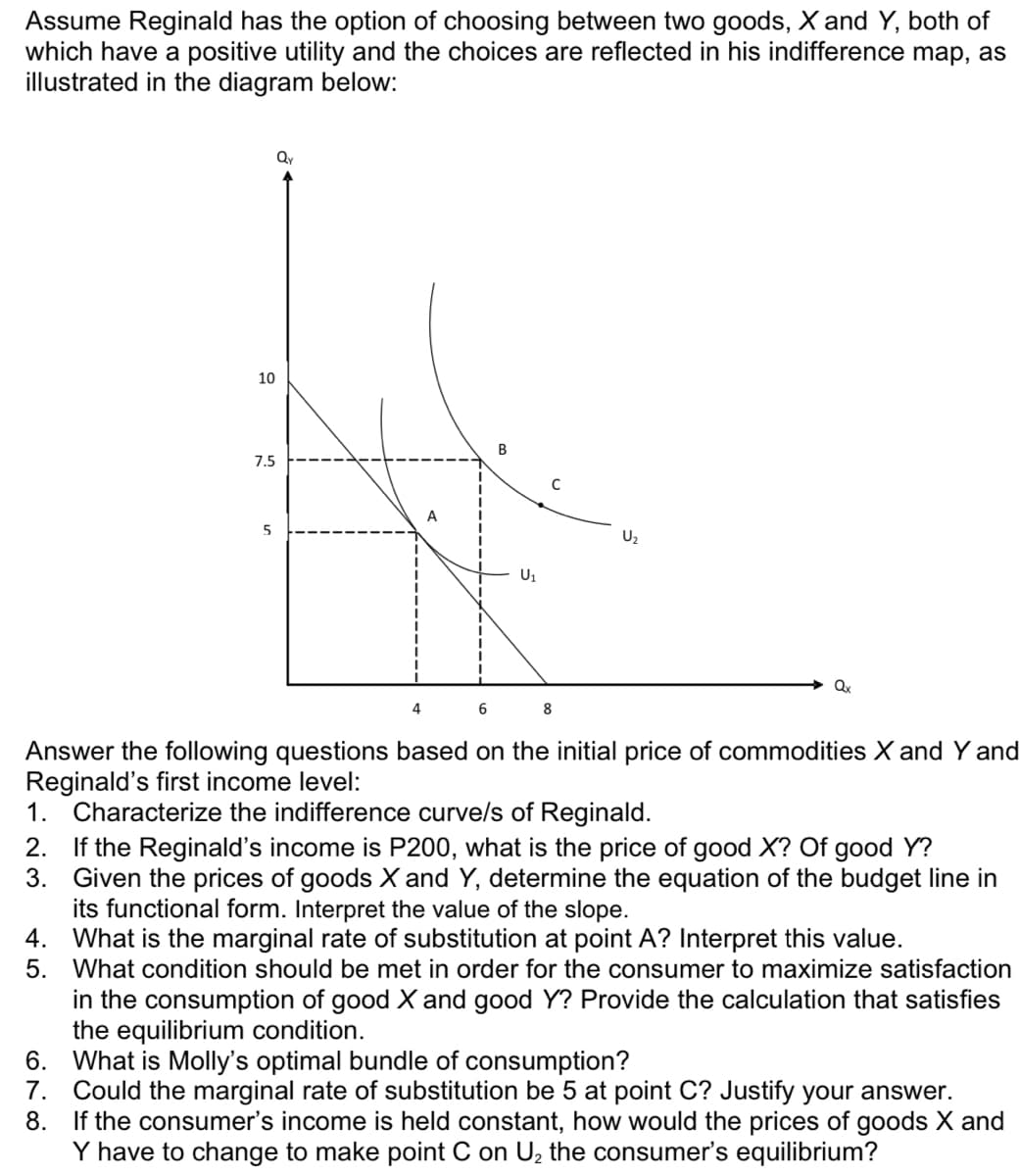 Assume Reginald has the option of choosing between two goods, X and Y, both of
which have a positive utility and the choices are reflected in his indifference map, as
illustrated in the diagram below:
Qy
10
7.5
C
A
U2
U1
Qx
4
6
Answer the following questions based on the initial price of commodities X and Y and
Reginald's first income level:
1. Characterize the indifference curve/s of Reginald.
2. If the Reginald's income is P200, what is the price of good X? Of good Y?
Given the prices of goods X and Y, determine the equation of the budget line in
its functional form. Interpret the value of the slope.
4. What is the marginal rate of substitution at point A? Interpret this value.
5. What condition should be met in order for the consumer to maximize satisfaction
in the consumption of good X and good Y? Provide the calculation that satisfies
the equilibrium condition.
6. What is Molly's optimal bundle of consumption?
7.
3.
Could the marginal rate of substitution be 5 at point C? Justify your answer.
8. If the consumer's income is held constant, how would the prices of goods X and
Y have to change to make point C on U, the consumer's equilibrium?
