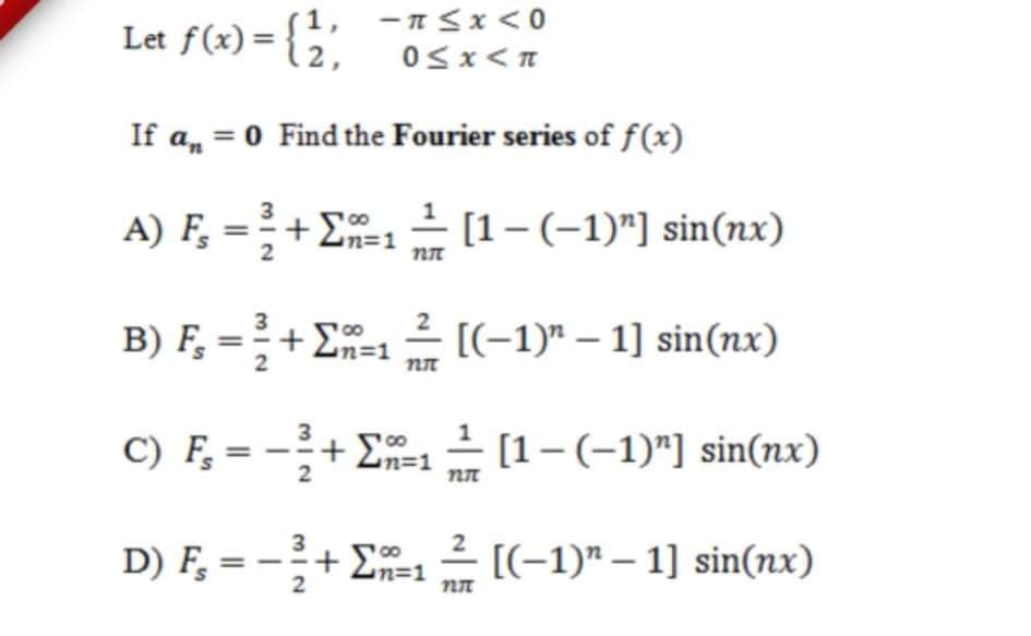 Let f(x) = {; -Sx<0
If a, = 0 Find the Fourier series of f(x)
A) F, = +E
1 – [1-(-1)"] sin(nx)
4n=1
B) F, =+ E-12 [(-1)" – 1] sin(nx)
+ En=1
2
3
C) F, = -+ E1– [1-(-1)"] sin(nx)
2
3
2
D) F, = -+ E=1
- [(-1)" – 1] sin(nx)
m3D1
2

