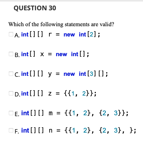 QUESTION 30
Which of the following statements are valid?
A. int [] [] r = new int [2] ;
B. int [] x = new int [];
OC. int [] [] y = new int [3] [];
D. int [] [] z = {{1, 2}};
E. int [] [] m =
{{1, 2}, {2, 3}};
OF, int [] [] n = {{1, 2}, {2, 3}, };
