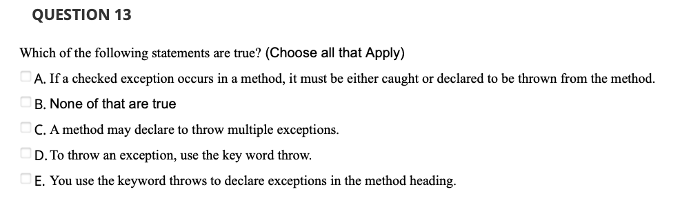 QUESTION 13
Which of the following statements are true? (Choose all that Apply)
A. If a checked exception occurs in a method, it must be either caught or declared to be thrown from the method.
B. None of that are true
OC. A method may declare to throw multiple exceptions.
OD. To throw an exception, use the key word throw.
E. You use the keyword throws to declare exceptions in the method heading.
