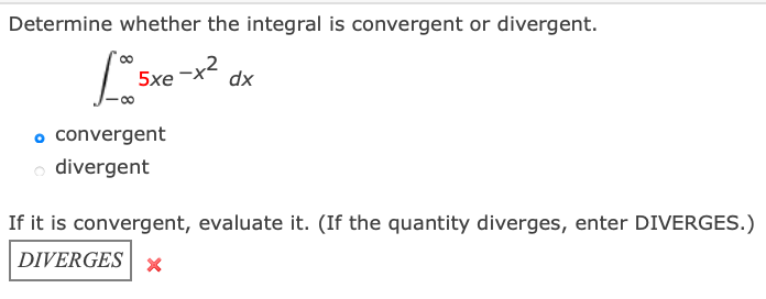 Determine whether the integral is convergent or divergent.
5xe x2
dx
o convergent
o divergent
If it is convergent, evaluate it. (If the quantity diverges, enter DIVERGES.)
DIVERGES | x

