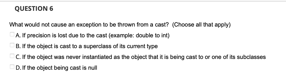 QUESTION 6
What would not cause an exception to be thrown from a cast? (Choose all that apply)
A. If precision is lost due to the cast (example: double to int)
B. If the object is cast to a superclass of its current type
C. If the object was never instantiated as the object that it is being cast to or one of its subclasses
D. If the object being cast is null
