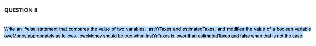 QUESTION 8
Write an if/else statement that compares the value of two variables, lastYrTaxes and estimated Taxes, and modifies the value of a boolean variable
oweMoney appropriately as follows. oweMoney should be true when lastYrTaxes is lower than estimated Taxes and false when that is not the case.
