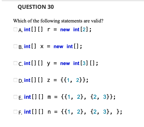 QUESTION 30
Which of the following statements are valid?
OA, int [] [] r = new int [2];
B. int [] x = new int [];
OC. int [] [] y = new int [3][]);
D. int [] [] z = {{1, 2}};
DE. int [] [] m = {{1, 2}, {2, 3}};
OF, int [] [] n = {{1, 2}, {2, 3}, };
