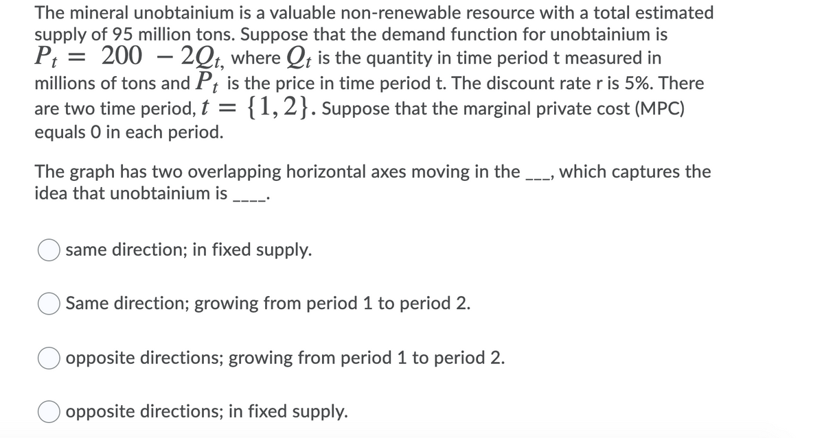The mineral unobtainium is a valuable non-renewable resource with a total estimated
supply of 95 million tons. Suppose that the demand function for unobtainium is
P; = 200 –
millions of tons and P; is the price in time period t. The discount rate r is 5%. There
are two time period, t =
equals O in each period.
2Qt, where Qt is the quantity in time periodt measured in
{1,2}. Suppose that the marginal private cost (MPC)
The graph has two overlapping horizontal axes moving in the ---, which captures the
idea that unobtainium is _.
same direction; in fixed supply.
Same direction; growing from period 1 to period 2.
opposite directions; growing from period 1 to period 2.
opposite directions; in fixed supply.
