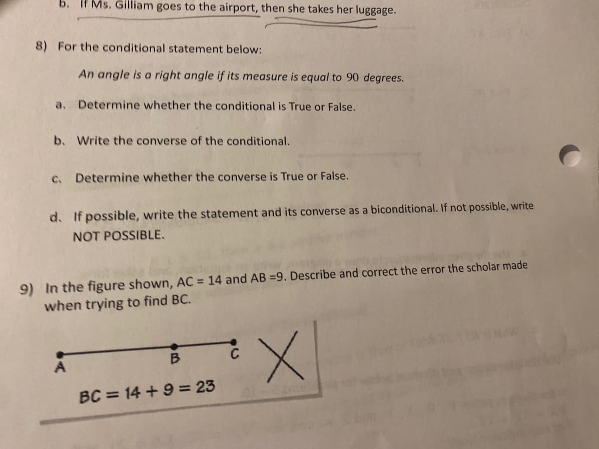 If Ms. Gilliam goes to the airport, then she takes her luggage.
8) For the conditional statement below:
An angle is a right angle if its measure is equal to 90 degrees.
a.
Determine whether the conditional is True or False.
b. Write the converse of the conditional.
C.
Determine whether the converse is True or False.
d. If possible, write the statement and its converse as a biconditional. If not possible, write
NOT POSSIBLE.
9) In the figure shown, AC = 14 and AB =9. Describe and correct the error the scholar made
when trying to find BC.
BC = 14 + 9 = 23
