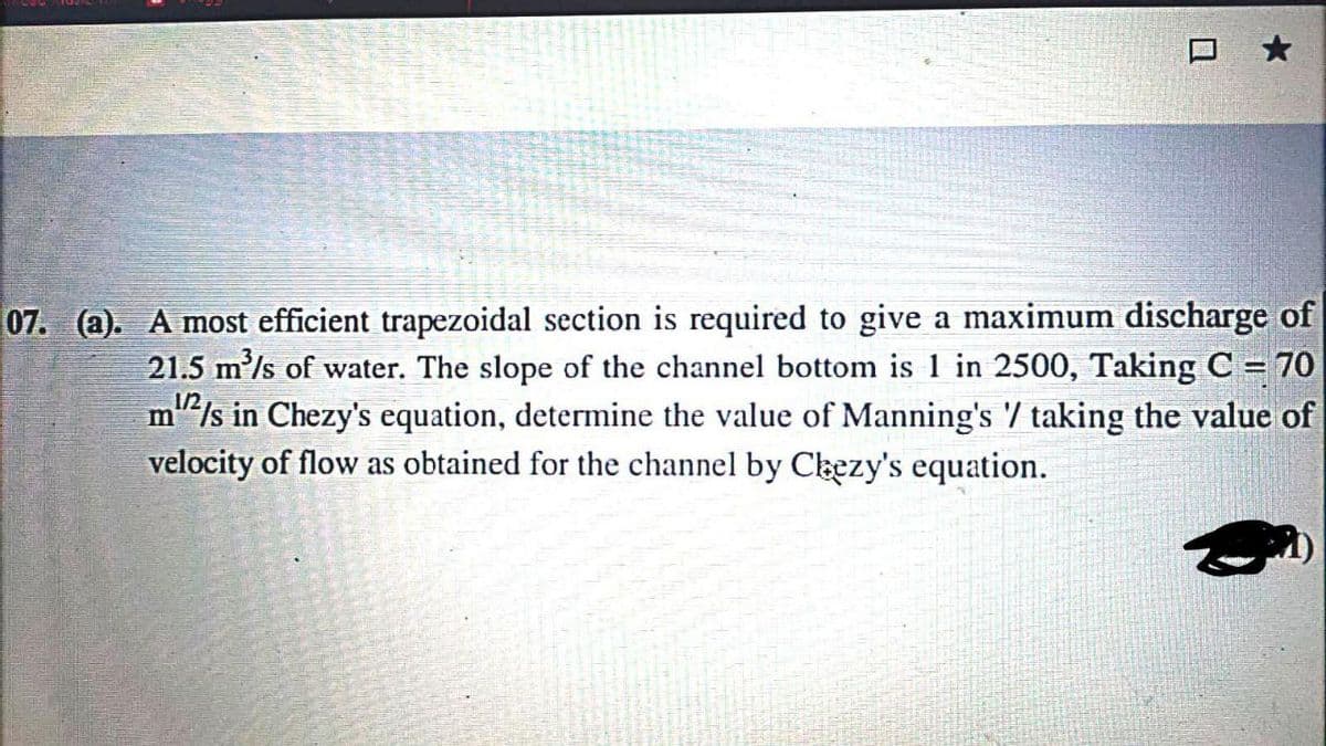 07. (a). A most efficient trapezoidal section is required to give a maximum discharge of
21.5 m'/s of water. The slope of the channel bottom is 1 in 2500, Taking C = 70
m"/s in Chezy's equation, determine the value of Manning's / taking the value of
velocity of flow as obtained for the channel by Cbezy's equation.
1/2
